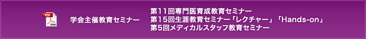 学会主催教育セミナー　第11回専門医育成教育セミナー　第15回生涯教育セミナー「レクチャー」「Hands-on」　第5回メディカルスタッフ教育セミナー