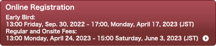 Online Registration　Early Bird：13:00 Friday, Sep. 30, 2022 – 17:00, Monday, April 17, 2023 (JST)　Regular and Onsite Fees：13:00 Monday, April 24, 2023 – 15:00 Saturday, June 3, 2023 (JST)