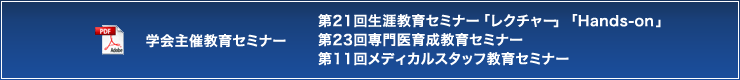 学会主催教育セミナー 第21回生涯教育セミナー「レクチャー」「Hands-on」 第23回専門医育成教育セミナー 第11回メディカルスタッフ教育セミナー